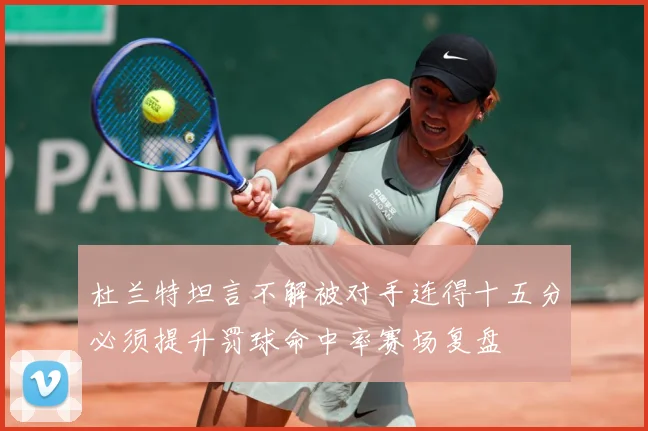 杜兰特坦言不解被对手连得十五分必须提升罚球命中率赛场复盘
