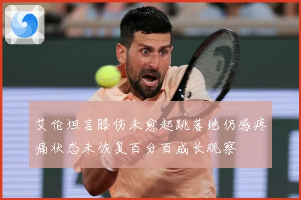 艾伦坦言膝伤未愈起跳落地仍感疼痛状态未恢复百分百成长观察