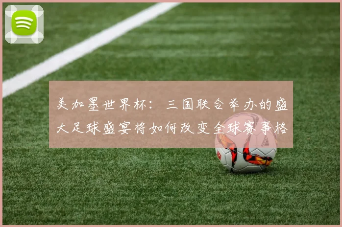美加墨世界杯：三国联合举办的盛大足球盛宴将如何改变全球赛事格局