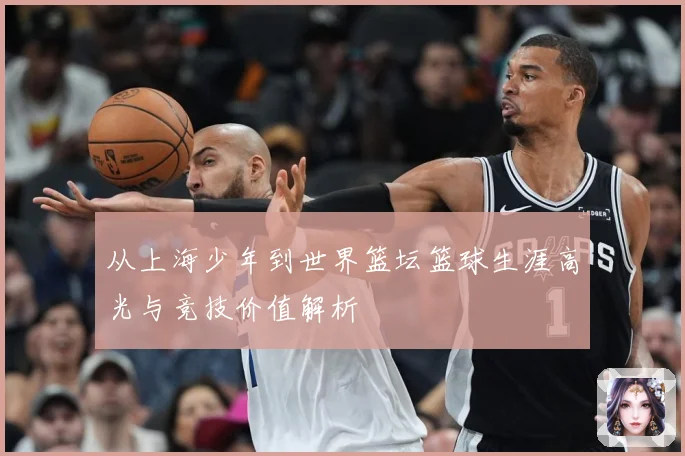 从上海少年到世界篮坛篮球生涯高光与竞技价值解析