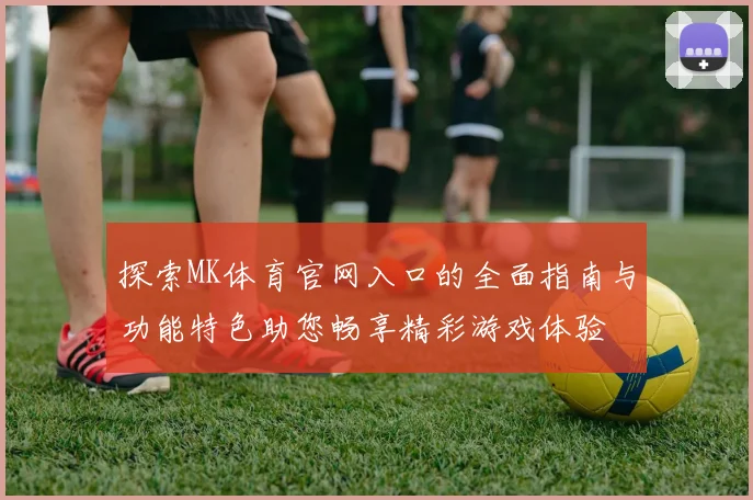 探索MK体育官网入口的全面指南与功能特色助您畅享精彩游戏体验