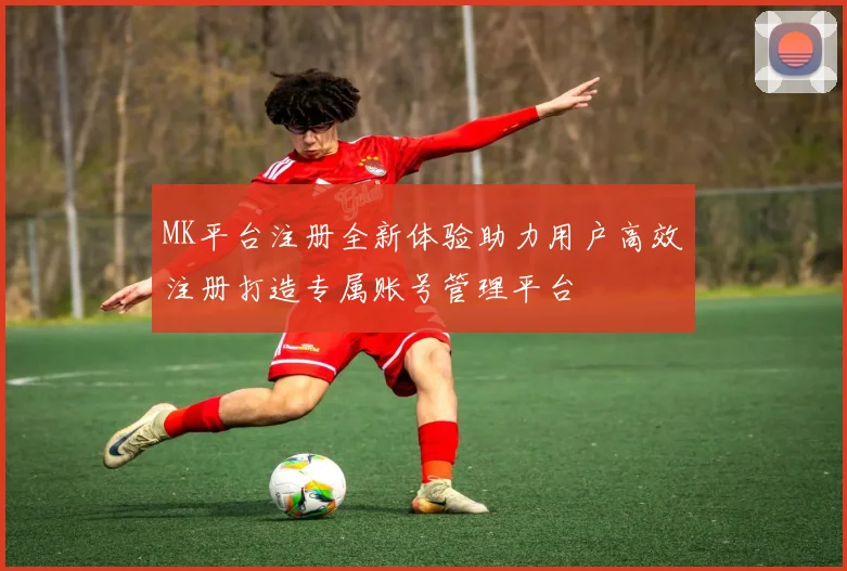MK平台注册全新体验助力用户高效注册打造专属账号管理平台