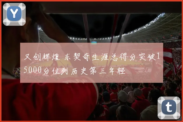 又创辉煌 东契奇生涯总得分突破15000分位列历史第三年轻