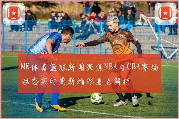 MK体育篮球新闻聚焦NBA与CBA赛场动态实时更新精彩看点解析
