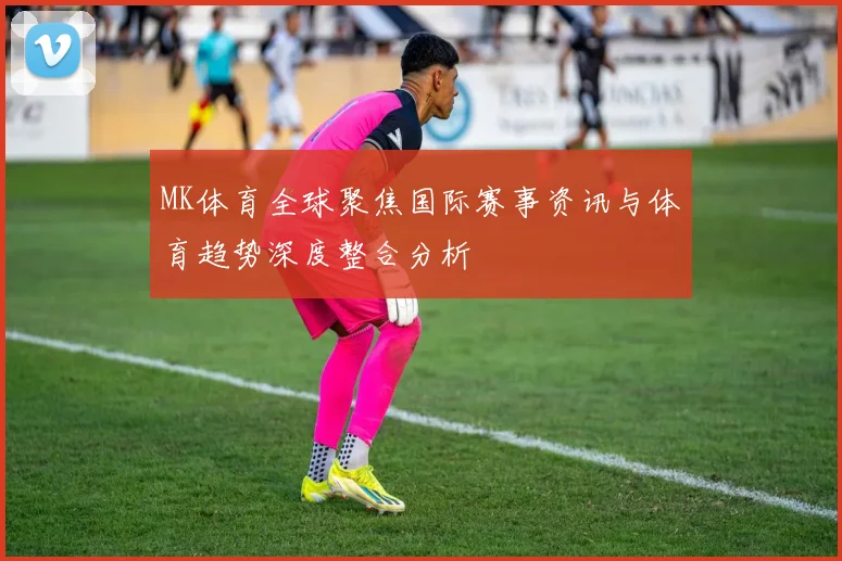 MK体育全球聚焦国际赛事资讯与体育趋势深度整合分析