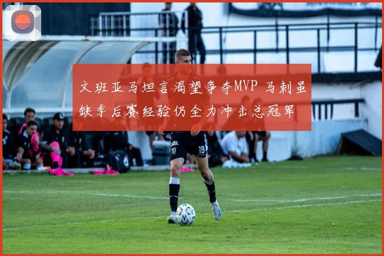 文班亚马坦言渴望争夺MVP 马刺虽缺季后赛经验仍全力冲击总冠军