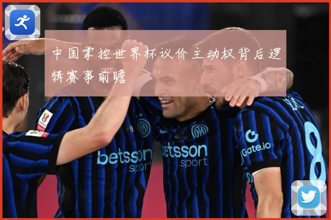 中国掌控世界杯议价主动权背后逻辑赛事前瞻