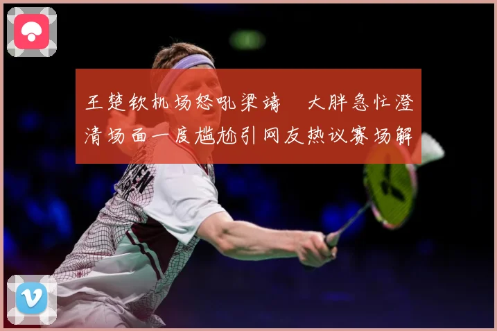 王楚钦机场怒吼梁靖崑大胖急忙澄清场面一度尴尬引网友热议赛场解读