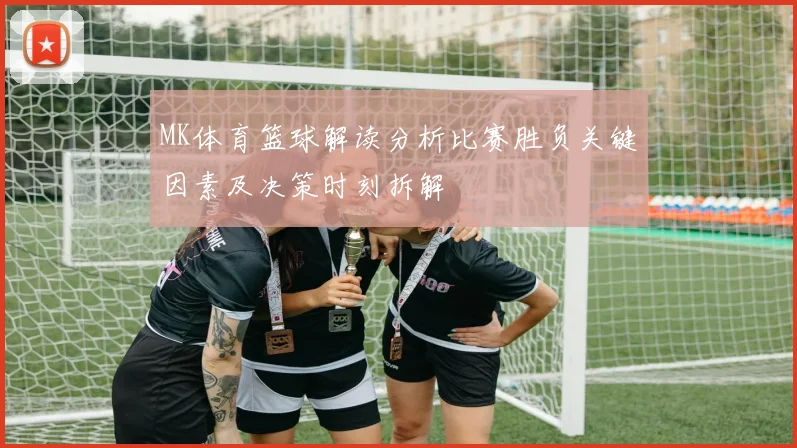 MK体育篮球解读分析比赛胜负关键因素及决策时刻拆解
