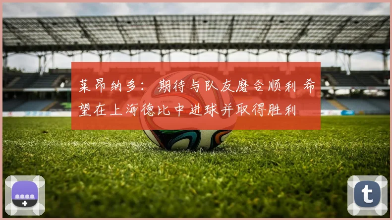 莱昂纳多：期待与队友磨合顺利 希望在上海德比中进球并取得胜利