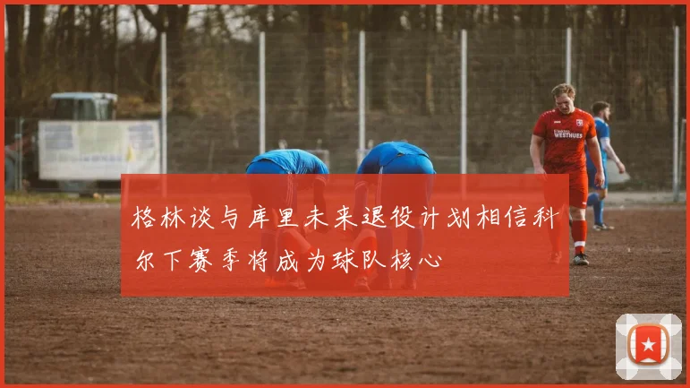 格林谈与库里未来退役计划相信科尔下赛季将成为球队核心