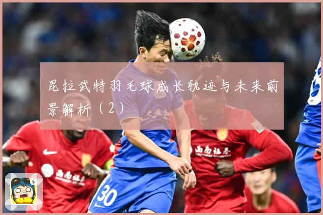 昆拉武特羽毛球成长轨迹与未来前景解析（2）