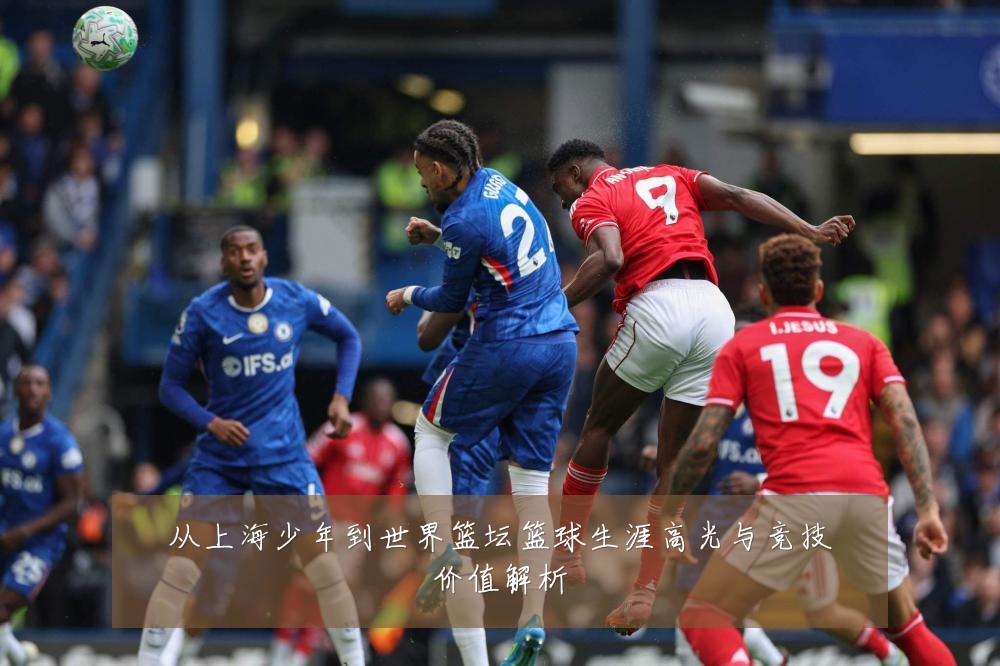 从上海少年到世界篮坛篮球生涯高光与竞技价值解析